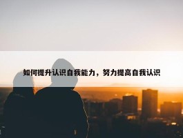 如何提升认识自我能力，努力提高自我认识