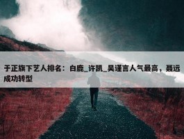 于正旗下艺人排名：白鹿_许凯_吴谨言人气最高，聂远成功转型