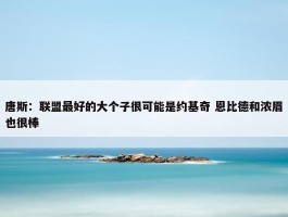 唐斯：联盟最好的大个子很可能是约基奇 恩比德和浓眉也很棒