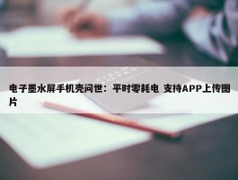 电子墨水屏手机壳问世：平时零耗电 支持APP上传图片