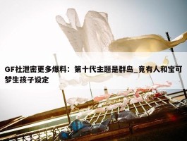 GF社泄密更多爆料：第十代主题是群岛_竟有人和宝可梦生孩子设定