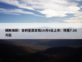 硬刚海豚！吉利星愿定档10月9日上市：预售7.88万起