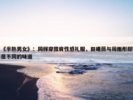 《半熟男女》：同样穿露肩性感礼服，田曦薇与周雨彤却是不同的味道