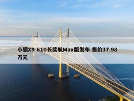 小鹏X9 610长续航Max版发布 售价37.98万元