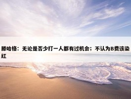 滕哈格：无论是否少打一人都有过机会；不认为B费该染红