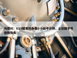 马德兴：U19国青热身赛0-0战平沙特，止住国字号连败势头