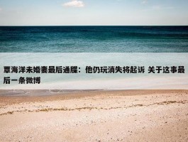 覃海洋未婚妻最后通牒：他仍玩消失将起诉 关于这事最后一条微博