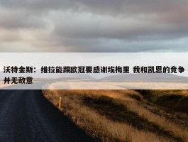 沃特金斯：维拉能踢欧冠要感谢埃梅里 我和凯恩的竞争并无敌意