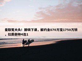 曼联冤大头！滕嗨下课，解约金870万变1750万镑，拉爵新帅4选1