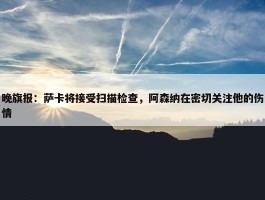 晚旗报：萨卡将接受扫描检查，阿森纳在密切关注他的伤情