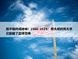 摇手指终成绝响！1966-2024：穆大叔的伟大早已超越了篮球范畴