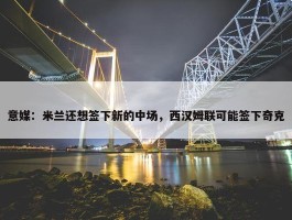 意媒：米兰还想签下新的中场，西汉姆联可能签下奇克