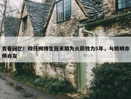 青春回忆！穆托姆博生涯末期为火箭效力5年，与姚明亦师亦友