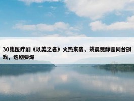 30集医疗剧《以美之名》火热来袭，姚晨贾静雯同台飙戏，这剧要爆