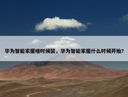 华为智能家居啥时候装，华为智能家居什么时候开始?