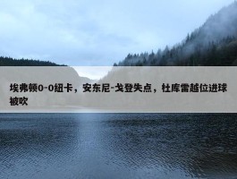 埃弗顿0-0纽卡，安东尼-戈登失点，杜库雷越位进球被吹