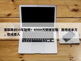 曼联再创35年耻辱！4500万新援犯错：跪地送单刀，险成罪人