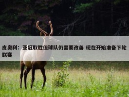 皮奥利：亚冠取胜但球队仍需要改善 现在开始准备下轮联赛