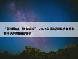 “新潮律动，津音唱响” 2024花漾新津歌手大赛复赛于天府农博园唱响