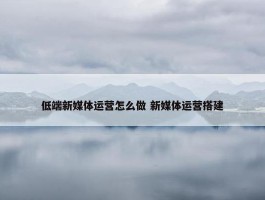 低端新媒体运营怎么做 新媒体运营搭建