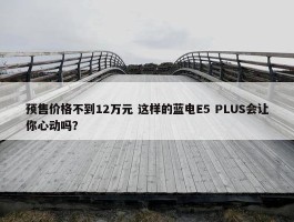 预售价格不到12万元 这样的蓝电E5 PLUS会让你心动吗？