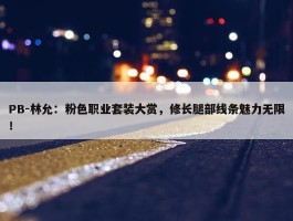 PB-林允：粉色职业套装大赏，修长腿部线条魅力无限！