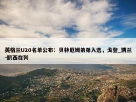 英格兰U20名单公布：贝林厄姆弟弟入选，戈登_凯兰-凯西在列