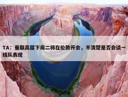 TA：曼联高层下周二将在伦敦开会，不清楚是否会谈一线队表现