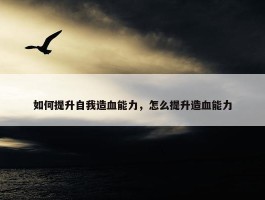 如何提升自我造血能力，怎么提升造血能力