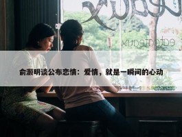 俞灏明谈公布恋情：爱情，就是一瞬间的心动