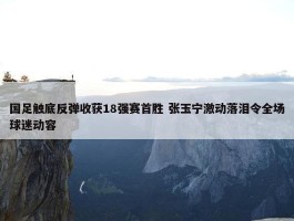 国足触底反弹收获18强赛首胜 张玉宁激动落泪令全场球迷动容