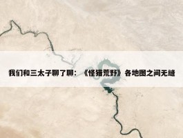 我们和三太子聊了聊：《怪猎荒野》各地图之间无缝