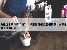 向佐这个动作有“毒”，娱乐圈竞相掀起模仿潮，文章也加入模仿行列