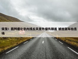 突发！裁判遭北京内线丘天意外撞伤膝盖 被担架车抬出场