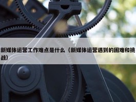 新媒体运营工作难点是什么（新媒体运营遇到的困难和挑战）