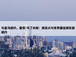 与皇马续约，霍安-马丁内斯：很高兴与世界最佳俱乐部续约