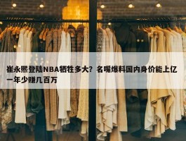 崔永熙登陆NBA牺牲多大？名嘴爆料国内身价能上亿 一年少赚几百万