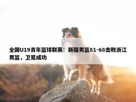 全国U19青年篮球联赛：新疆男篮81-68击败浙江男篮，卫冕成功