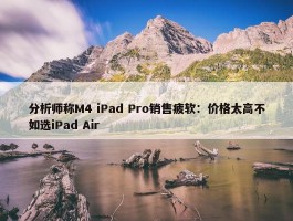 分析师称M4 iPad Pro销售疲软：价格太高不如选iPad Air