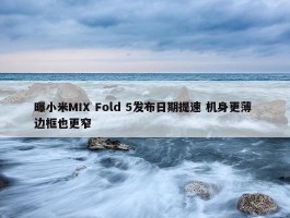 曝小米MIX Fold 5发布日期提速 机身更薄 边框也更窄