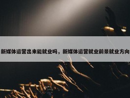 新媒体运营出来能就业吗，新媒体运营就业前景就业方向