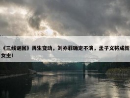 《三线谜回》再生变动，刘亦菲确定不演，孟子义将成新女主！