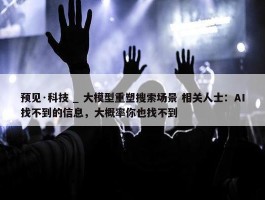 预见·科技 _ 大模型重塑搜索场景 相关人士：AI找不到的信息，大概率你也找不到