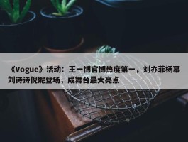 《Vogue》活动：王一博官博热度第一，刘亦菲杨幂刘诗诗倪妮登场，成舞台最大亮点