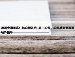 乒乓大满贯赛：林昀儒苦战5局一轮游，前国乒奥运冠军场外指导