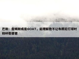 巴斯：詹姆斯或是GOAT，能理解他不让布朗尼打球时称呼他爸爸