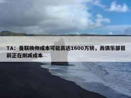 TA：曼联换帅成本可能高达1600万镑，而俱乐部目前正在削减成本