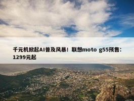 千元机掀起AI普及风暴！联想moto g55预售：1299元起