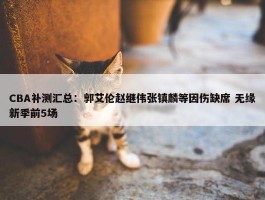 CBA补测汇总：郭艾伦赵继伟张镇麟等因伤缺席 无缘新季前5场