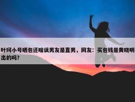 叶珂小号晒包还暗讽男友是直男，网友：买包钱是黄晓明出的吗？